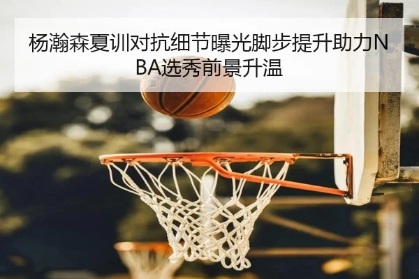 杨瀚森夏训对抗细节曝光脚步提升助力NBA选秀前景升温 - FHSPORTS