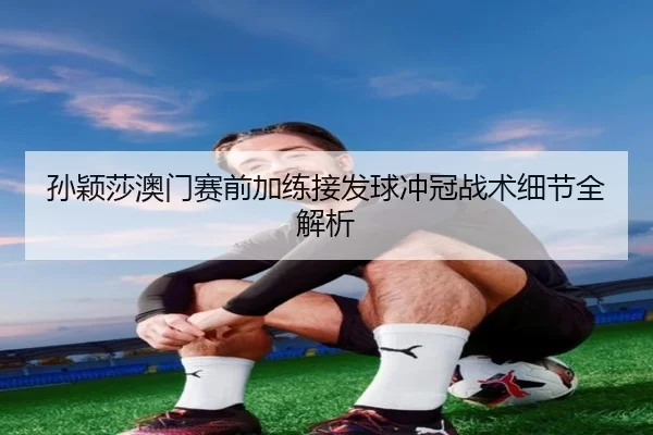 孙颖莎澳门赛前加练接发球冲冠战术细节全解析 - FHSPORTS